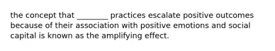 the concept that ________ practices escalate positive outcomes because of their association with positive emotions and social capital is known as the amplifying effect.