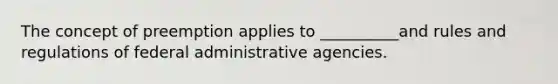 The concept of preemption applies to __________and rules and regulations of federal administrative agencies.