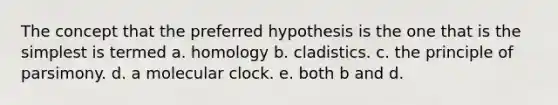 The concept that the preferred hypothesis is the one that is the simplest is termed a. homology b. cladistics. c. the principle of parsimony. d. a molecular clock. e. both b and d.