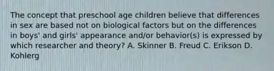 The concept that preschool age children believe that differences in sex are based not on biological factors but on the differences in boys' and girls' appearance and/or behavior(s) is expressed by which researcher and theory? A. Skinner B. Freud C. Erikson D. Kohlerg