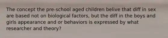 The concept the pre-school aged children belive that diff in sex are based not on biological factors, but the diff in the boys and girls appearance and or behaviors is expressed by what researcher and theory?