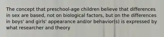 The concept that preschool-age children believe that differences in sex are based, not on biological factors, but on the differences in boys' and girls' appearance and/or behavior(s) is expressed by what researcher and theory