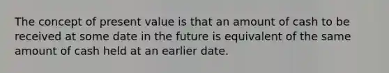 The concept of present value is that an amount of cash to be received at some date in the future is equivalent of the same amount of cash held at an earlier date.