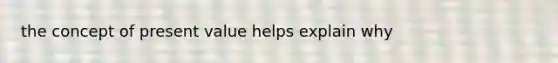 the concept of present value helps explain why