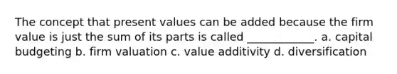 The concept that present values can be added because the firm value is just the sum of its parts is called ____________. a. capital budgeting b. firm valuation c. value additivity d. diversification