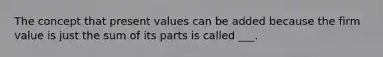 The concept that present values can be added because the firm value is just the sum of its parts is called ___.