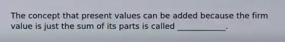 The concept that present values can be added because the firm value is just the sum of its parts is called ____________.