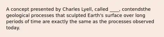 A concept presented by Charles Lyell, called ____, contendsthe geological processes that sculpted Earth's surface over long periods of time are exactly the same as the processes observed today.