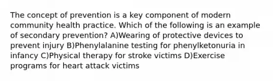 The concept of prevention is a key component of modern community health practice. Which of the following is an example of secondary prevention? A)Wearing of protective devices to prevent injury B)Phenylalanine testing for phenylketonuria in infancy C)Physical therapy for stroke victims D)Exercise programs for heart attack victims