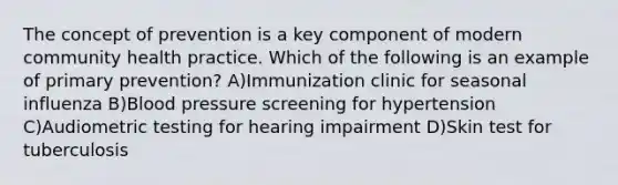 The concept of prevention is a key component of modern community health practice. Which of the following is an example of primary prevention? A)Immunization clinic for seasonal influenza B)Blood pressure screening for hypertension C)Audiometric testing for hearing impairment D)Skin test for tuberculosis