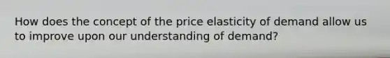 How does the concept of the price elasticity of demand allow us to improve upon our understanding of demand?