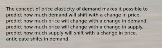 The concept of price elasticity of demand makes it possible to predict how much demand will shift with a change in price. predict how much price will change with a change in demand. predict how much price will change with a change in supply. predict how much supply will shift with a change in price. anticipate shifts in demand.