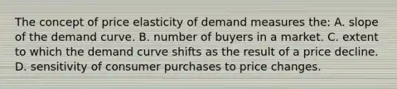 The concept of price elasticity of demand measures the: A. slope of the demand curve. B. number of buyers in a market. C. extent to which the demand curve shifts as the result of a price decline. D. sensitivity of consumer purchases to price changes.