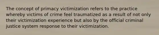 The concept of primacy victimization refers to the practice whereby victims of crime feel traumatized as a result of not only their victimization experience but also by the official criminal justice system response to their victimization.