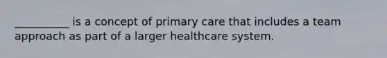 __________ is a concept of primary care that includes a team approach as part of a larger healthcare system.