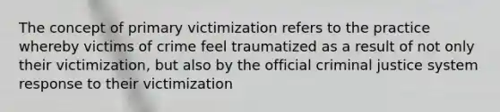 The concept of primary victimization refers to the practice whereby victims of crime feel traumatized as a result of not only their victimization, but also by the official criminal justice system response to their victimization