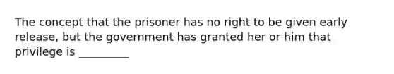 The concept that the prisoner has no right to be given early release, but the government has granted her or him that privilege is _________