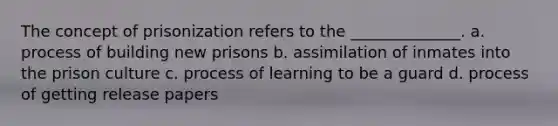 The concept of prisonization refers to the ______________. a. process of building new prisons b. assimilation of inmates into the prison culture c. process of learning to be a guard d. process of getting release papers