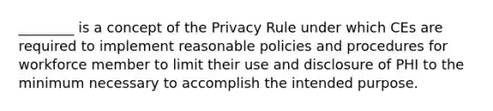 ________ is a concept of the Privacy Rule under which CEs are required to implement reasonable policies and procedures for workforce member to limit their use and disclosure of PHI to the minimum necessary to accomplish the intended purpose.