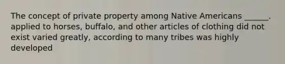 The concept of private property among Native Americans ______. applied to horses, buffalo, and other articles of clothing did not exist varied greatly, according to many tribes was highly developed