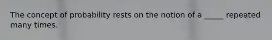 The concept of probability rests on the notion of a _____ repeated many times.