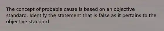 The concept of probable cause is based on an objective standard. Identify the statement that is false as it pertains to the objective standard