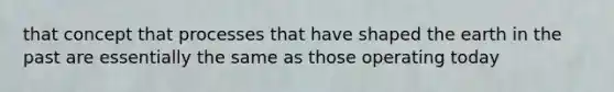that concept that processes that have shaped the earth in the past are essentially the same as those operating today