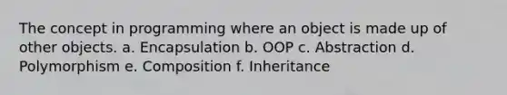 The concept in programming where an object is made up of other objects. a. Encapsulation b. OOP c. Abstraction d. Polymorphism e. Composition f. Inheritance