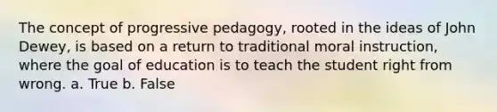 The concept of progressive pedagogy, rooted in the ideas of John Dewey, is based on a return to traditional moral instruction, where the goal of education is to teach the student right from wrong. a. True b. False