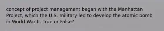 concept of project management began with the Manhattan Project, which the U.S. military led to develop the atomic bomb in World War II. True or False?