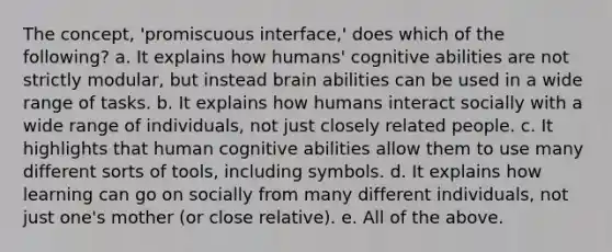 The concept, 'promiscuous interface,' does which of the following? a. It explains how humans' cognitive abilities are not strictly modular, but instead brain abilities can be used in a wide range of tasks. b. It explains how humans interact socially with a wide range of individuals, not just closely related people. c. It highlights that human cognitive abilities allow them to use many different sorts of tools, including symbols. d. It explains how learning can go on socially from many different individuals, not just one's mother (or close relative). e. All of the above.