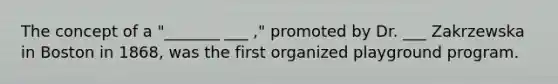 The concept of a "_______ ___ ," promoted by Dr. ___ Zakrzewska in Boston in 1868, was the first organized playground program.