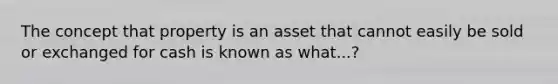 The concept that property is an asset that cannot easily be sold or exchanged for cash is known as what...?