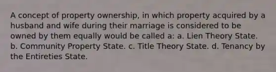 A concept of property ownership, in which property acquired by a husband and wife during their marriage is considered to be owned by them equally would be called a: a. Lien Theory State. b. Community Property State. c. Title Theory State. d. Tenancy by the Entireties State.