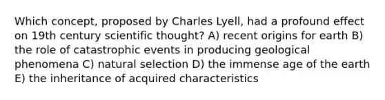 Which concept, proposed by Charles Lyell, had a profound effect on 19th century scientific thought? A) recent origins for earth B) the role of catastrophic events in producing geological phenomena C) natural selection D) the immense age of the earth E) the inheritance of acquired characteristics