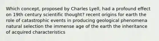 Which concept, proposed by Charles Lyell, had a profound effect on 19th century scientific thought? recent origins for earth the role of catastrophic events in producing geological phenomena natural selection the immense age of the earth the inheritance of acquired characteristics