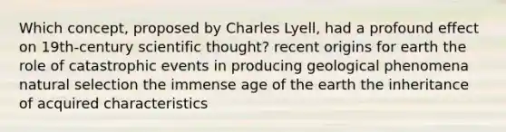 Which concept, proposed by Charles Lyell, had a profound effect on 19th-century scientific thought? recent origins for earth the role of catastrophic events in producing geological phenomena natural selection the immense age of the earth the inheritance of acquired characteristics