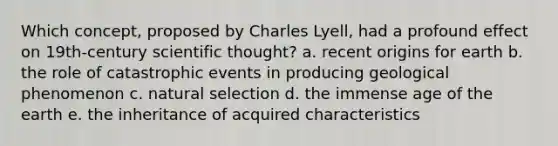 Which concept, proposed by Charles Lyell, had a profound effect on 19th-century scientific thought? a. recent origins for earth b. the role of catastrophic events in producing geological phenomenon c. natural selection d. the immense age of the earth e. the inheritance of acquired characteristics