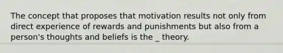 The concept that proposes that motivation results not only from direct experience of rewards and punishments but also from a person's thoughts and beliefs is the _ theory.