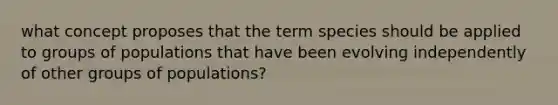 what concept proposes that the term species should be applied to groups of populations that have been evolving independently of other groups of populations?