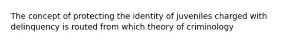 The concept of protecting the identity of juveniles charged with delinquency is routed from which theory of criminology