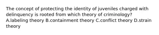 The concept of protecting the identity of juveniles charged with delinquency is rooted from which theory of​ criminology? A.labeling theory B.containment theory C.conflict theory D.strain theory