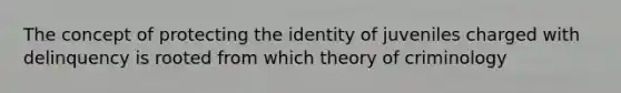 The concept of protecting the identity of juveniles charged with delinquency is rooted from which theory of criminology