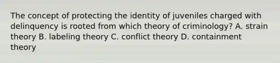 The concept of protecting the identity of juveniles charged with delinquency is rooted from which theory of​ criminology? A. strain theory B. labeling theory C. conflict theory D. containment theory