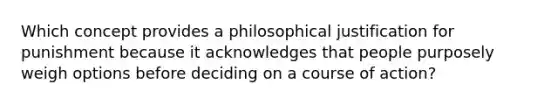 Which concept provides a philosophical justification for punishment because it acknowledges that people purposely weigh options before deciding on a course of action?