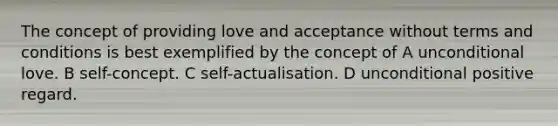 The concept of providing love and acceptance without terms and conditions is best exemplified by the concept of A unconditional love. B self-concept. C self-actualisation. D unconditional positive regard.