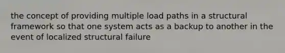 the concept of providing multiple load paths in a structural framework so that one system acts as a backup to another in the event of localized structural failure