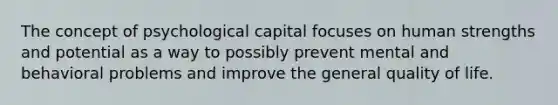 The concept of psychological capital focuses on human strengths and potential as a way to possibly prevent mental and behavioral problems and improve the general quality of life.