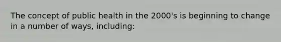 The concept of public health in the 2000's is beginning to change in a number of ways, including: