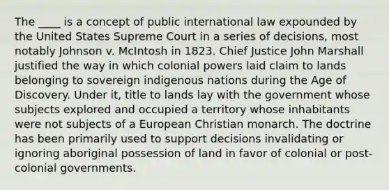 The ____ is a concept of public international law expounded by the United States Supreme Court in a series of decisions, most notably Johnson v. McIntosh in 1823. Chief Justice John Marshall justified the way in which colonial powers laid claim to lands belonging to sovereign indigenous nations during the Age of Discovery. Under it, title to lands lay with the government whose subjects explored and occupied a territory whose inhabitants were not subjects of a European Christian monarch. The doctrine has been primarily used to support decisions invalidating or ignoring aboriginal possession of land in favor of colonial or post-colonial governments.